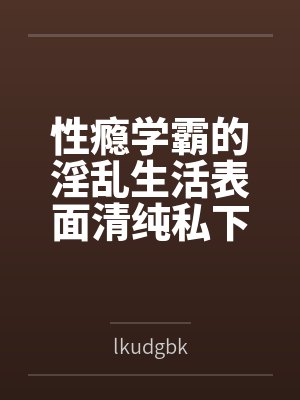 夏晴陈宇性瘾学霸的淫乱生活表面清纯私下被各种鸡巴操